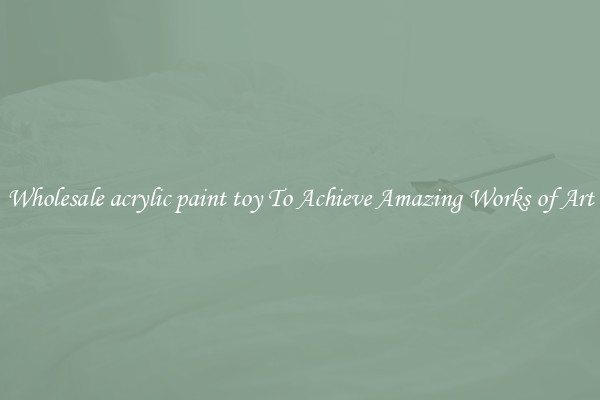 Wholesale acrylic paint toy To Achieve Amazing Works of Art